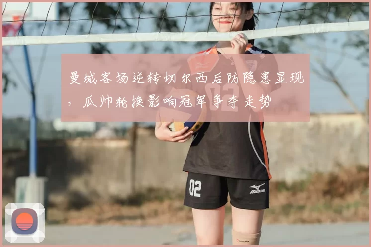 曼城客场逆转切尔西后防隐患显现，瓜帅轮换影响冠军争夺走势