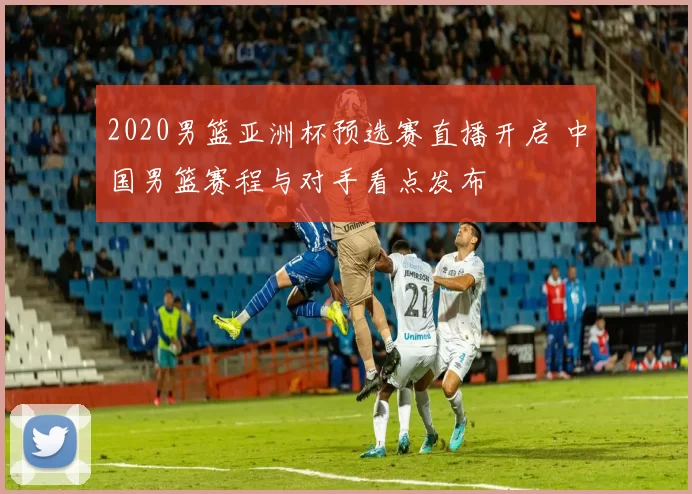 2020男篮亚洲杯预选赛直播开启 中国男篮赛程与对手看点发布