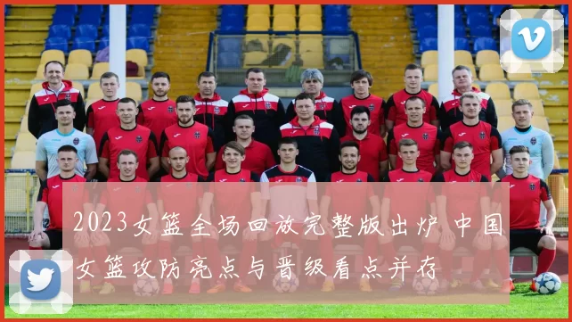 2023女篮全场回放完整版出炉 中国女篮攻防亮点与晋级看点并存