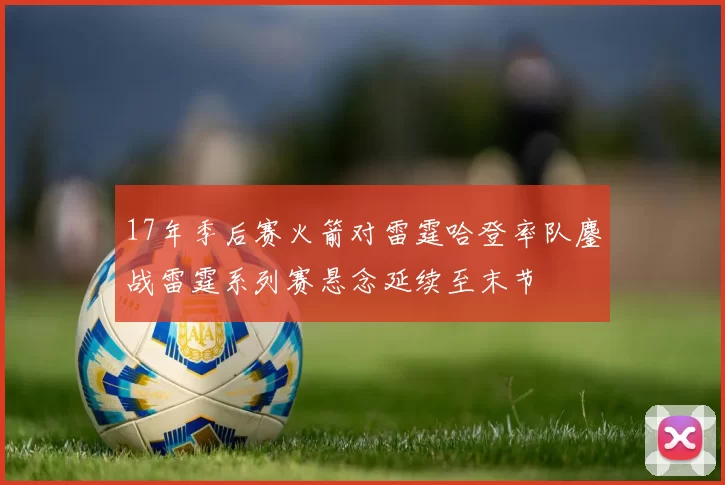 17年季后赛火箭对雷霆哈登率队鏖战雷霆系列赛悬念延续至末节