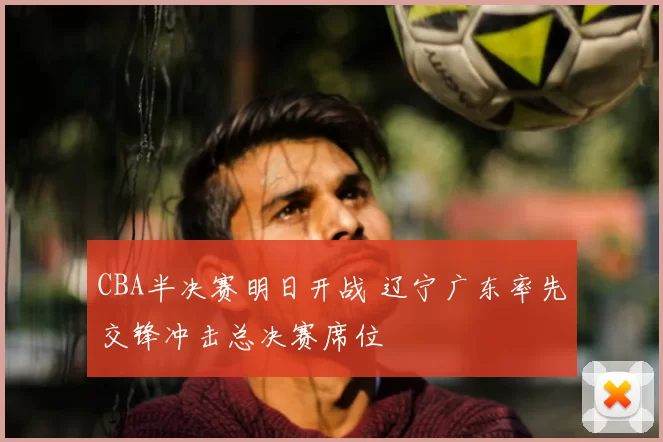 CBA半决赛明日开战 辽宁广东率先交锋冲击总决赛席位