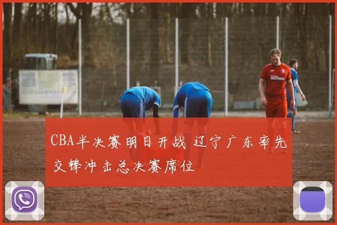 CBA半决赛明日开战 辽宁广东率先交锋冲击总决赛席位