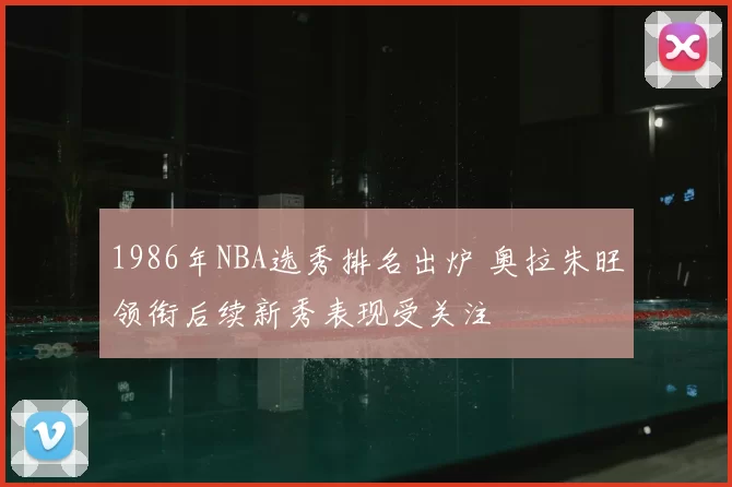 1986年NBA选秀排名出炉 奥拉朱旺领衔后续新秀表现受关注