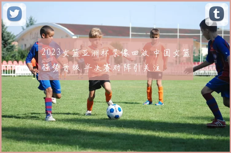 2023女篮亚洲杯录像回放 中国女篮强势晋级 半决赛对阵引关注