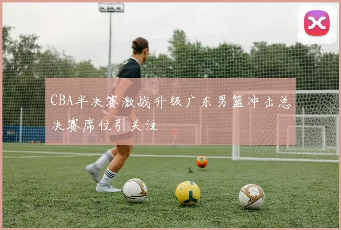 CBA半决赛激战升级广东男篮冲击总决赛席位引关注