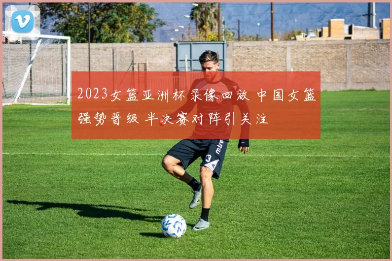 2023女篮亚洲杯录像回放 中国女篮强势晋级 半决赛对阵引关注