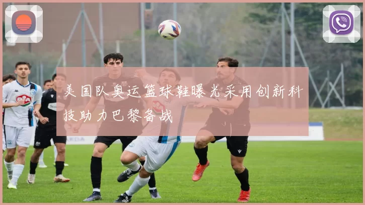 美国队奥运篮球鞋曝光采用创新科技助力巴黎备战