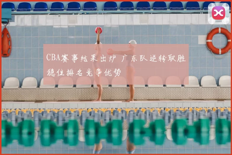 CBA赛事结果出炉 广东队逆转取胜稳住排名竞争优势