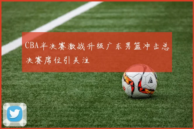 CBA半决赛激战升级广东男篮冲击总决赛席位引关注