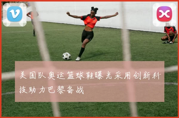 美国队奥运篮球鞋曝光采用创新科技助力巴黎备战
