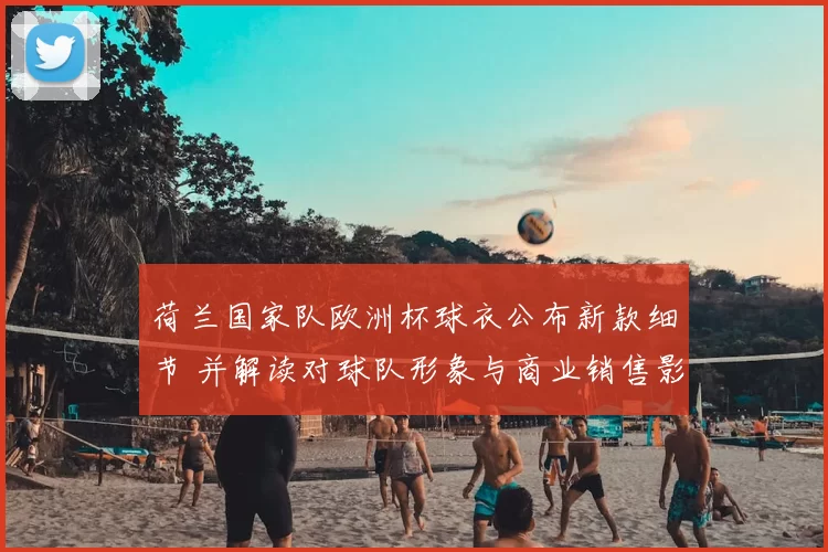 荷兰国家队欧洲杯球衣公布新款细节 并解读对球队形象与商业销售影响