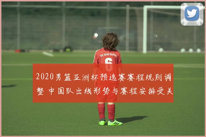 2020男篮亚洲杯预选赛赛程规则调整 中国队出线形势与赛程安排受关注