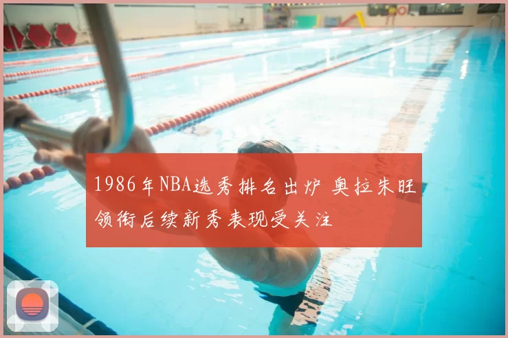 1986年NBA选秀排名出炉 奥拉朱旺领衔后续新秀表现受关注