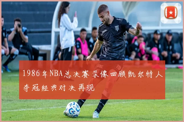 1986年NBA总决赛录像回顾凯尔特人夺冠经典对决再现