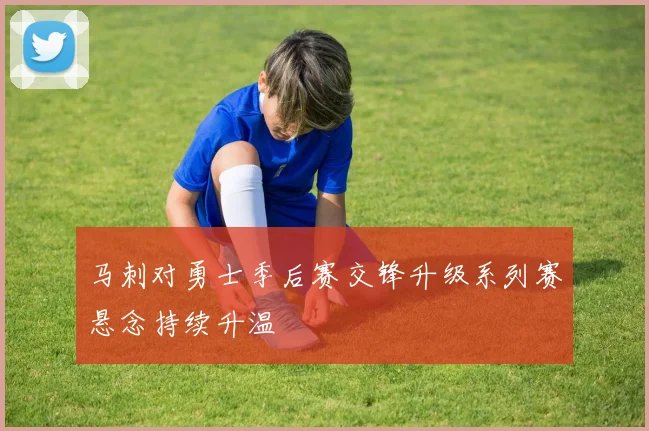 马刺对勇士季后赛交锋升级系列赛悬念持续升温