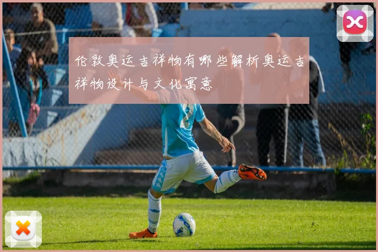 伦敦奥运吉祥物有哪些解析奥运吉祥物设计与文化寓意